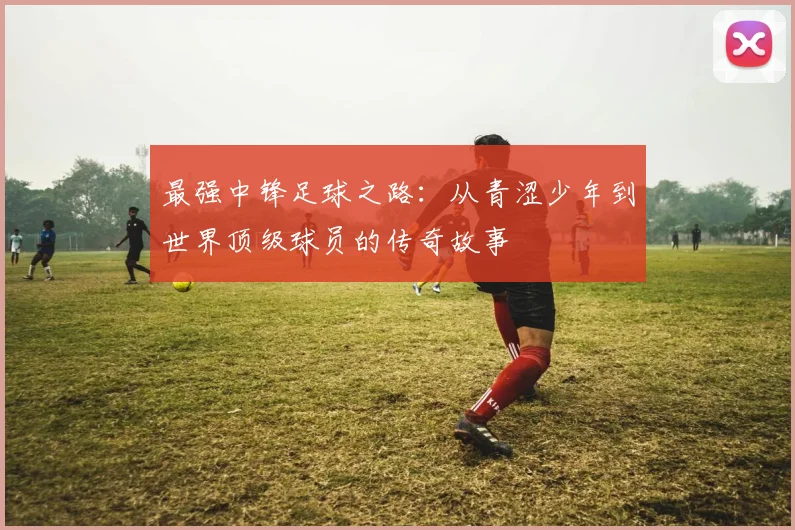 最强中锋足球之路：从青涩少年到世界顶级球员的传奇故事