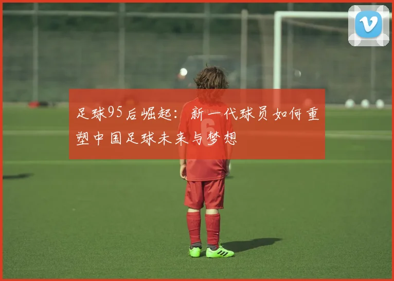 足球95后崛起：新一代球员如何重塑中国足球未来与梦想