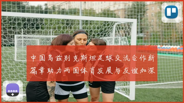 中国乌兹别克斯坦足球交流合作新篇章助力两国体育发展与友谊加深