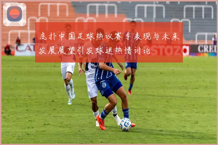 虎扑中国足球热议赛季表现与未来发展展望引发球迷热情讨论