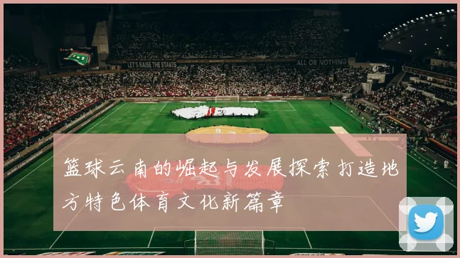 篮球云南的崛起与发展探索打造地方特色体育文化新篇章