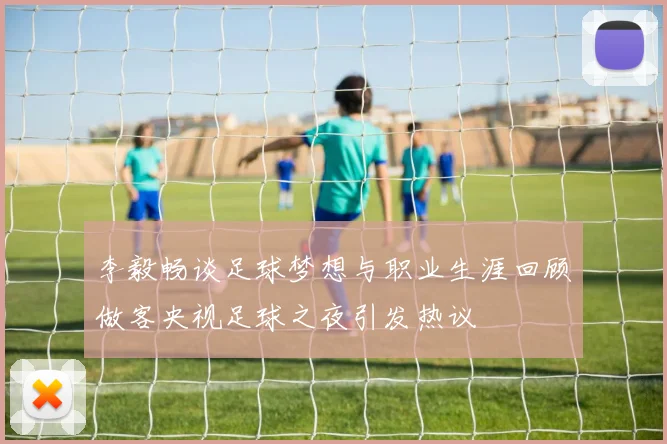 李毅畅谈足球梦想与职业生涯回顾做客央视足球之夜引发热议