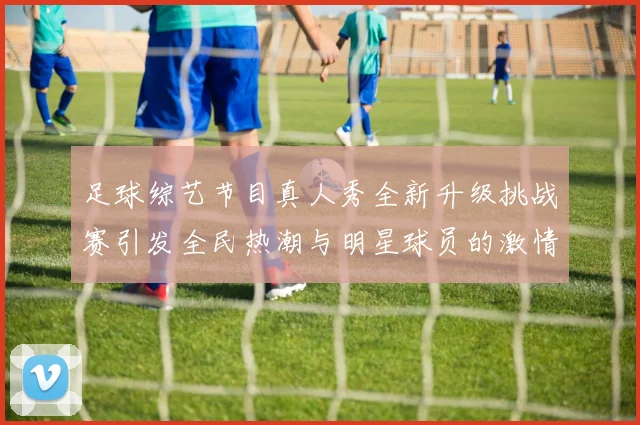 足球综艺节目真人秀全新升级挑战赛引发全民热潮与明星球员的激情碰撞