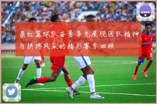 鼎红篮球队奋勇争先展现团队精神与拼搏风采的精彩赛季回顾